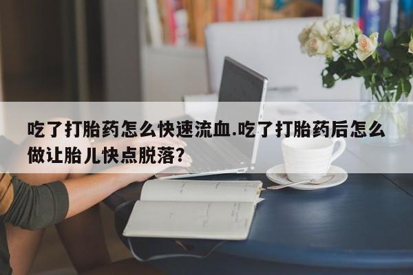 胎停大月份打胎药微信吃了打胎药怎么快速流血.吃了打胎药后怎么做让胎儿快点脱落？