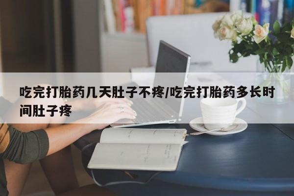 胎停大月份打胎药微信吃完打胎药几天肚子不疼/吃完打胎药多长时间肚子疼