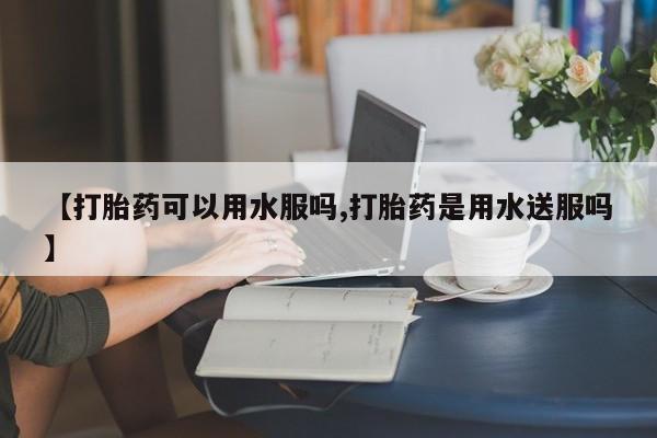 胎停大月份打胎药微信【打胎药可以用水服吗,打胎药是用水送服吗】
