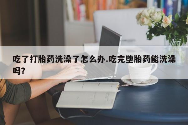 胎停大月份打胎药微信吃了打胎药洗澡了怎么办.吃完堕胎药能洗澡吗？