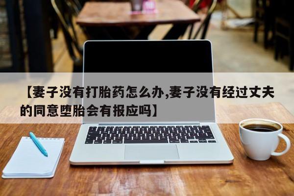 胎停大月份打胎药微信【妻子没有打胎药怎么办,妻子没有经过丈夫的同意堕胎会有报应吗】