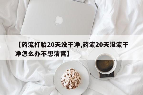 胎停大月份打胎药微信【药流打胎20天没干净,药流20天没流干净怎么办不想清宫】