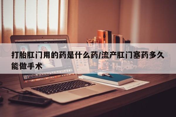 胎停大月份打胎药微信打胎肛门用的药是什么药/流产肛门塞药多久能做手术