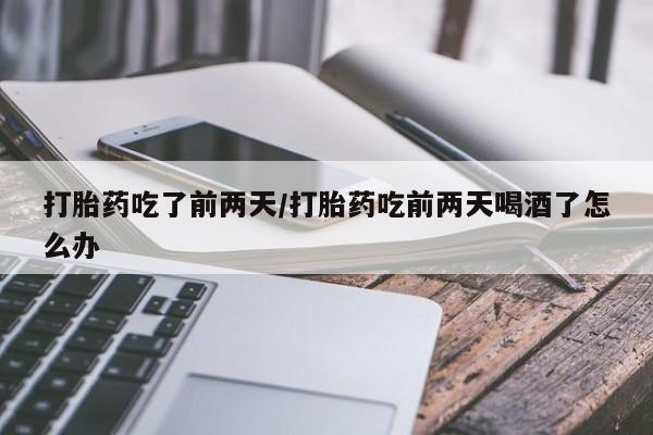 胎停大月份打胎药微信打胎药吃了前两天/打胎药吃前两天喝酒了怎么办