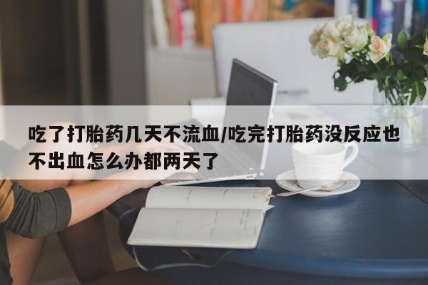 胎停大月份打胎药微信吃了打胎药几天不流血/吃完打胎药没反应也不出血怎么办都两天了