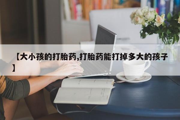 胎停大月份打胎药微信【大小孩的打胎药,打胎药能打掉多大的孩子】