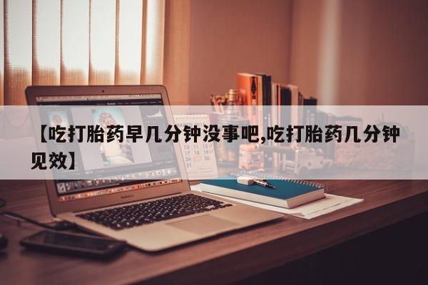 胎停大月份打胎药微信【吃打胎药早几分钟没事吧,吃打胎药几分钟见效】