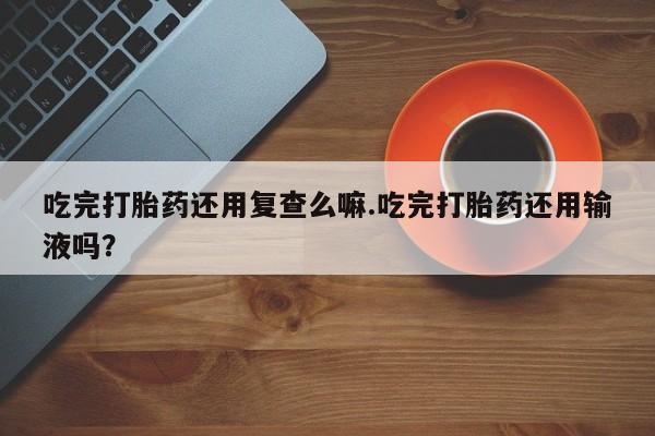 胎停大月份打胎药微信吃完打胎药还用复查么嘛.吃完打胎药还用输液吗？