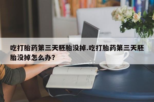 胎停大月份打胎药微信吃打胎药第三天胚胎没掉.吃打胎药第三天胚胎没掉怎么办？