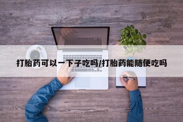胎停大月份打胎药微信打胎药可以一下子吃吗/打胎药能随便吃吗