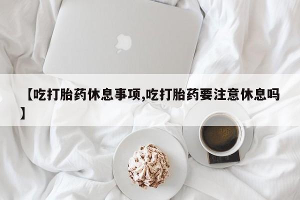 胎停大月份打胎药微信【吃打胎药休息事项,吃打胎药要注意休息吗】