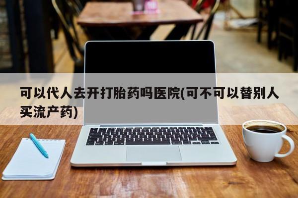 胎停大月份打胎药微信可以代人去开打胎药吗医院(可不可以替别人买流产药)