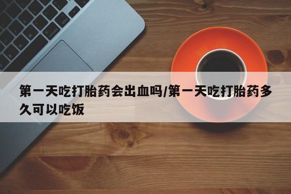 胎停大月份打胎药微信第一天吃打胎药会出血吗/第一天吃打胎药多久可以吃饭
