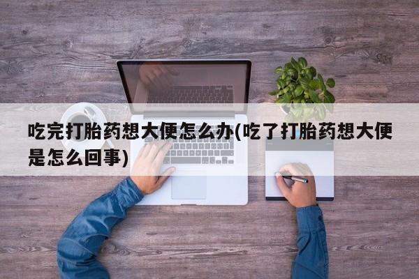 胎停大月份打胎药微信吃完打胎药想大便怎么办(吃了打胎药想大便是怎么回事)