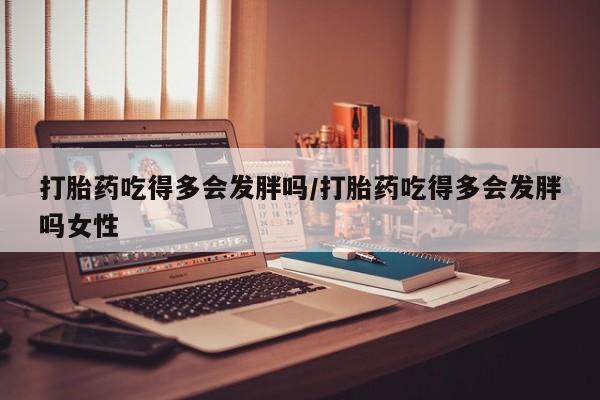 胎停大月份打胎药微信打胎药吃得多会发胖吗/打胎药吃得多会发胖吗女性