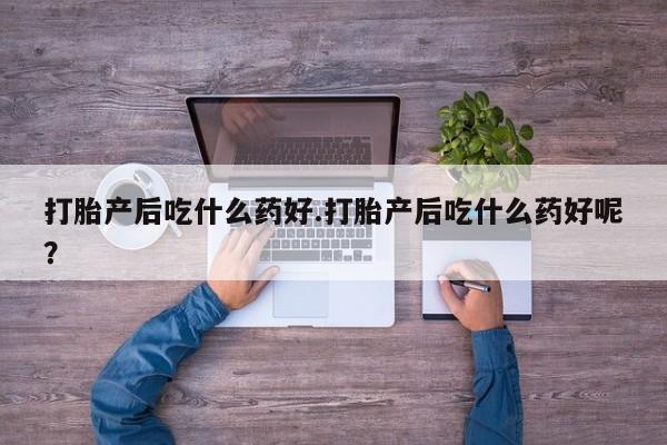 胎停大月份打胎药微信打胎产后吃什么药好.打胎产后吃什么药好呢？
