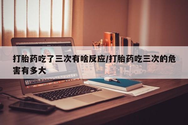 胎停大月份打胎药微信打胎药吃了三次有啥反应/打胎药吃三次的危害有多大