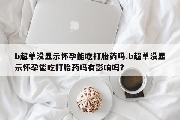 胎停大月份打胎药微信b超单没显示怀孕能吃打胎药吗.b超单没显示怀孕能吃打胎药吗有影响吗？