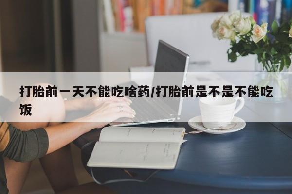 胎停大月份打胎药微信打胎前一天不能吃啥药/打胎前是不是不能吃饭
