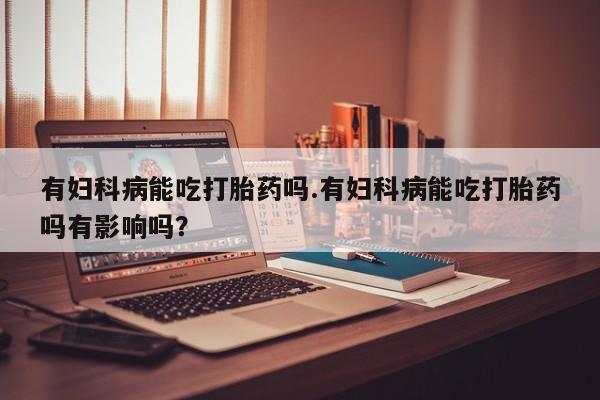 胎停大月份打胎药微信有妇科病能吃打胎药吗.有妇科病能吃打胎药吗有影响吗？