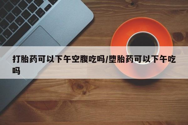 胎停大月份打胎药微信打胎药可以下午空腹吃吗/堕胎药可以下午吃吗