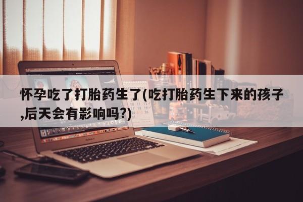 胎停大月份打胎药微信怀孕吃了打胎药生了(吃打胎药生下来的孩子,后天会有影响吗?)