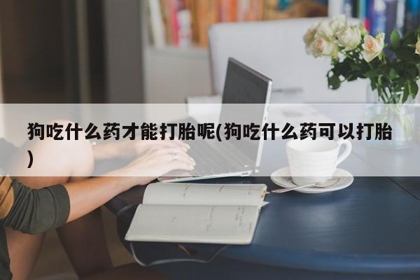 胎停大月份打胎药微信狗吃什么药才能打胎呢(狗吃什么药可以打胎)