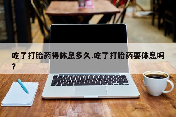 胎停大月份打胎药微信吃了打胎药得休息多久.吃了打胎药要休息吗？