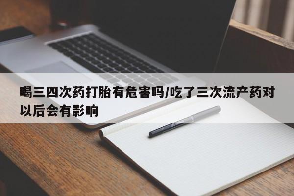 胎停大月份打胎药微信喝三四次药打胎有危害吗/吃了三次流产药对以后会有影响