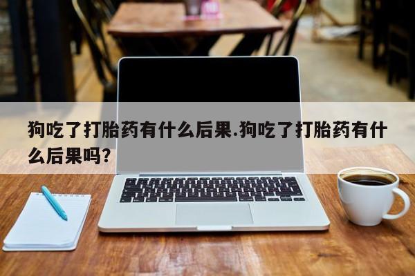 胎停大月份打胎药微信狗吃了打胎药有什么后果.狗吃了打胎药有什么后果吗？