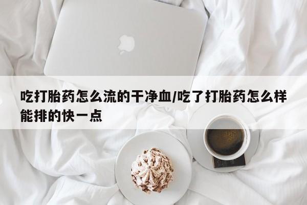 胎停大月份打胎药微信吃打胎药怎么流的干净血/吃了打胎药怎么样能排的快一点