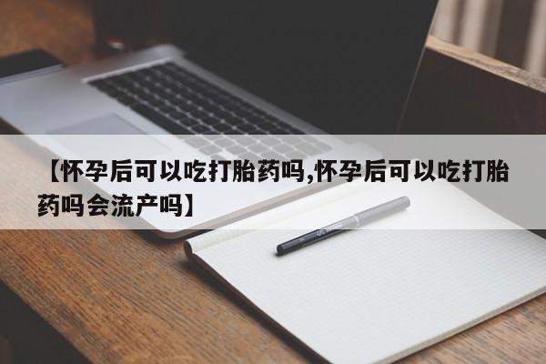 胎停大月份打胎药微信【怀孕后可以吃打胎药吗,怀孕后可以吃打胎药吗会流产吗】