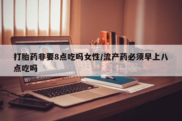 胎停大月份打胎药微信打胎药非要8点吃吗女性/流产药必须早上八点吃吗