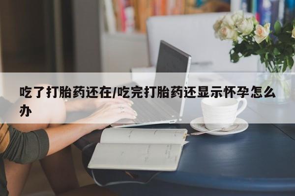胎停大月份打胎药微信吃了打胎药还在/吃完打胎药还显示怀孕怎么办