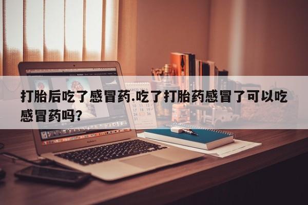 胎停大月份打胎药微信打胎后吃了感冒药.吃了打胎药感冒了可以吃感冒药吗？