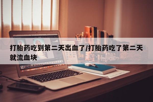 胎停大月份打胎药微信打胎药吃到第二天出血了/打胎药吃了第二天就流血块