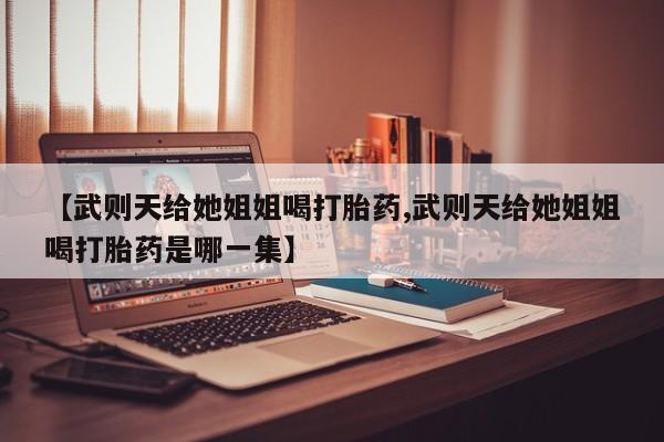 胎停大月份打胎药微信【武则天给她姐姐喝打胎药,武则天给她姐姐喝打胎药是哪一集】