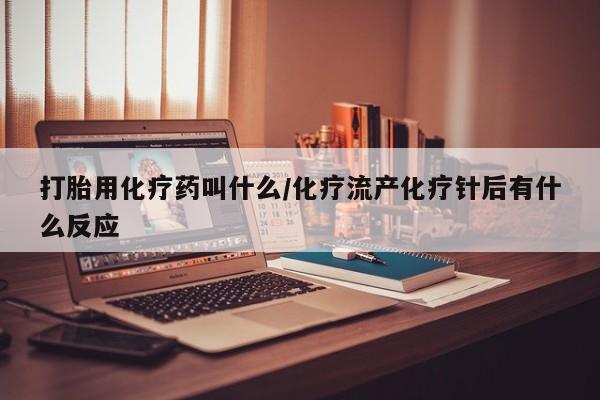 胎停大月份打胎药微信打胎用化疗药叫什么/化疗流产化疗针后有什么反应