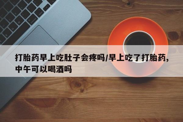 胎停大月份打胎药微信打胎药早上吃肚子会疼吗/早上吃了打胎药,中午可以喝酒吗