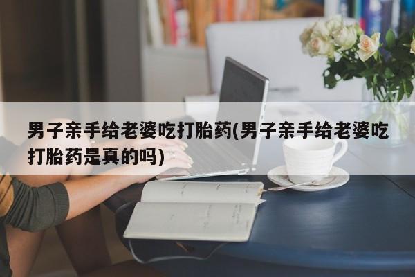 胎停大月份打胎药微信男子亲手给老婆吃打胎药(男子亲手给老婆吃打胎药是真的吗)
