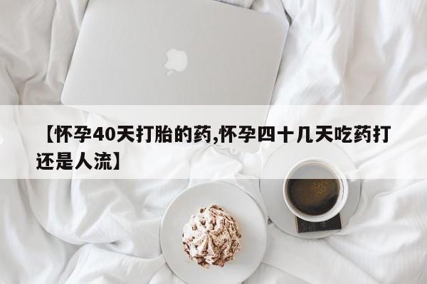 胎停大月份打胎药微信【怀孕40天打胎的药,怀孕四十几天吃药打还是人流】