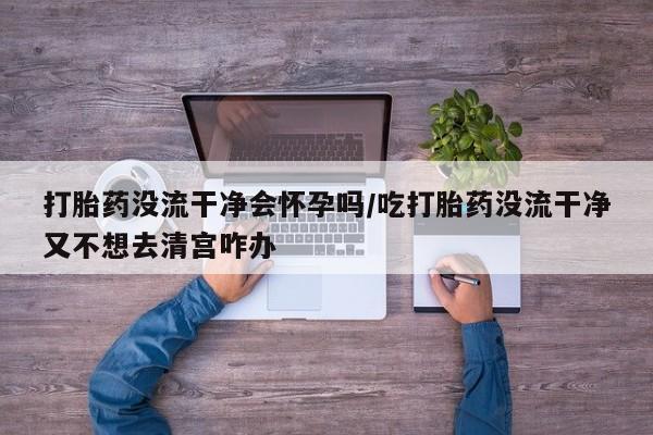 胎停大月份打胎药微信打胎药没流干净会怀孕吗/吃打胎药没流干净又不想去清宫咋办