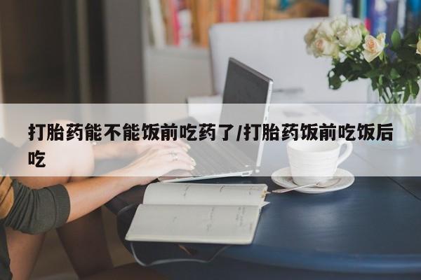 胎停大月份打胎药微信打胎药能不能饭前吃药了/打胎药饭前吃饭后吃