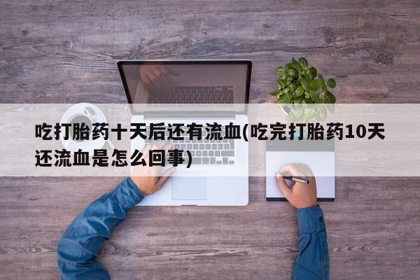 胎停大月份打胎药微信吃打胎药十天后还有流血(吃完打胎药10天还流血是怎么回事)