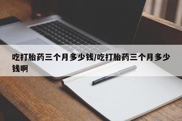 胎停大月份打胎药微信吃打胎药三个月多少钱/吃打胎药三个月多少钱啊