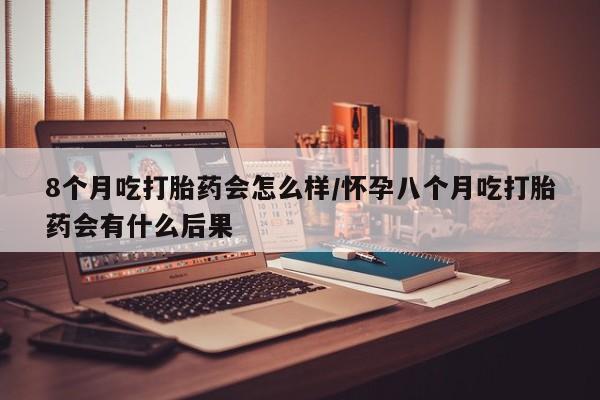 胎停大月份打胎药微信8个月吃打胎药会怎么样/怀孕八个月吃打胎药会有什么后果