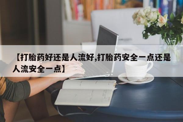 胎停大月份打胎药微信【打胎药好还是人流好,打胎药安全一点还是人流安全一点】