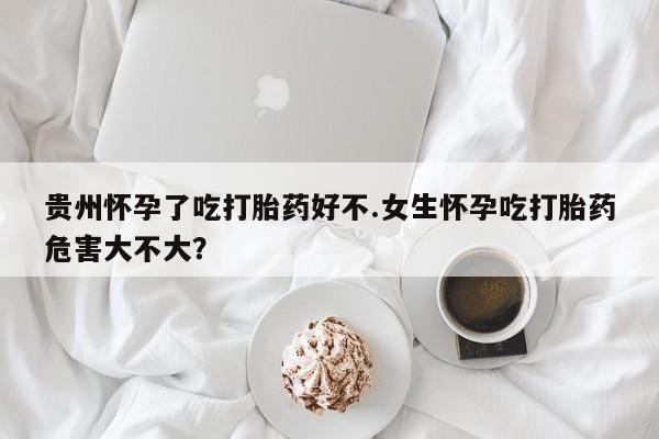 胎停大月份打胎药微信贵州怀孕了吃打胎药好不.女生怀孕吃打胎药危害大不大？