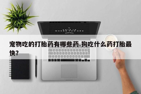胎停大月份打胎药微信宠物吃的打胎药有哪些药.狗吃什么药打胎最快？