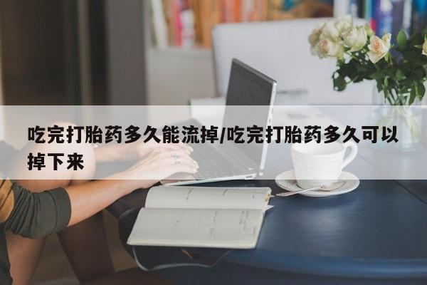 胎停大月份打胎药微信吃完打胎药多久能流掉/吃完打胎药多久可以掉下来